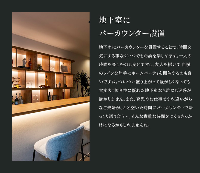地下室にバーカウンター設置 地下室にバーカウンターを設置することで、時間を気にする事なくいつでもお酒を楽しめます。一人の時間を楽しむのも良いですし、友人を招いて 自慢のワインを片手にホームパーティを開催するのも良いですね。ついつい盛り上がって騒がしくなっても大丈夫！防音性に優れた地下室なら誰にも迷惑が掛かりません。また、育児やお仕事ですれ違いがちなご夫婦が、ふと空いた時間にバーカウンターでゆっくり語り合う…。そんな貴重な時間をつくるきっかけになるかもしれませんね。