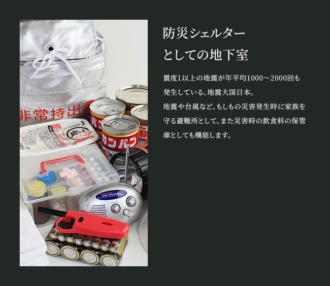 防災シェルターとしての地下室 震度1以上の地震が年平均1000～2000回も発生している、地震大国日本。地震や台風など、もしもの災害発生時に家族を守る避難所として、また災害時の飲食料の保管庫としても機能します。