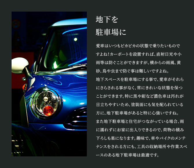 地下を駐車場に 愛車はいつもピカピカの状態で乗りたいものですよね！カーポートを設置すれば、直射日光や小雨等は防ぐことができますが、横からの雨風、黄砂、鳥や虫まで防ぐ事は難しいですよね。地下スペースを駐車場にする事で、愛車がそれらにさらされる事がなく、常にきれいな状態を保つことができます。特に黒や紺など濃色車は汚れが目立ちやすいため、塗装面にも気を配られている方に、地下駐車場があると特に心強いですね。また地下駐車場と住宅がつながっている場合、雨に濡れずにお家に出入りできるので、荷物の積み下ろしも楽になります。趣味で、車やバイクのメンテナンスをされる方にも、工具の収納場所や作業スペースのある地下駐車場は最適です。