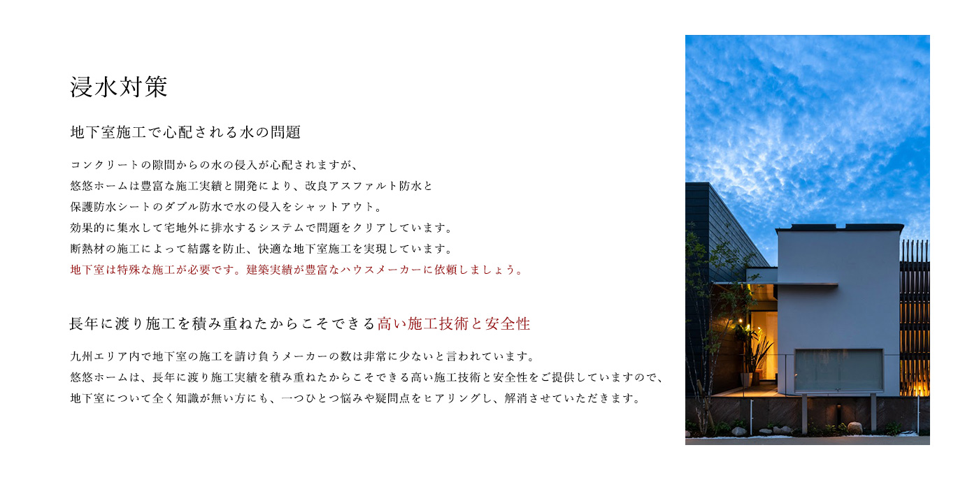浸水対策 地下室施工で心配される水の問題 コンクリートの隙間からの水の侵入が心配されますが、悠悠ホームは豊富な施工実績と開発により、改良アスファルト防水と保護防水シートのダブル防水で水の侵入をシャットアウト。効果的に集水して宅地外に排水するシステムで問題をクリアしています。断熱材の施工によって結露を防止、快適な地下室施工を実現しています。地下室は特殊な施工が必要です。建築実績が豊富なハウスメーカーに依頼しましょう。 長年に渡り施工を積み重ねたからこそできる高い施工技術と安全性 九州エリア内で地下室の施工を請け負うメーカーの数は非常に少ないと言われています。悠悠ホームは、長年に渡り施工実績を積み重ねたからこそできる高い施工技術と安全性をご提供していますので、地下室について全く知識が無い方にも、一つひとつ悩みや疑問点をヒアリングし、解消させていただきます。