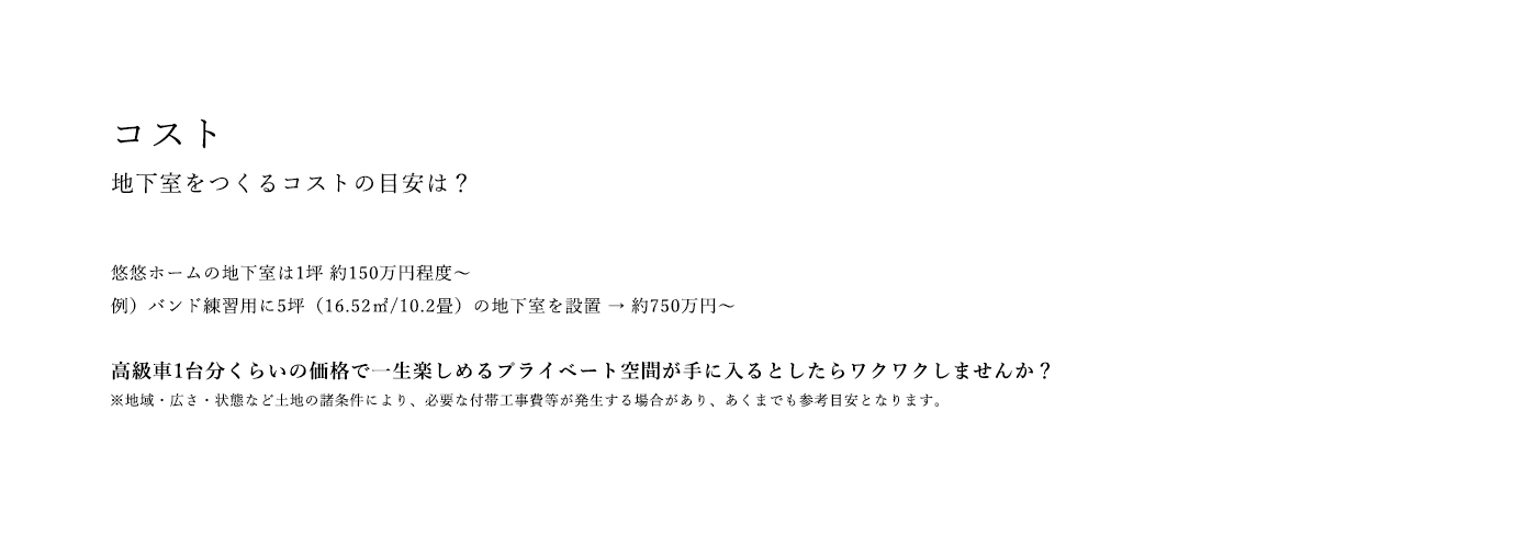 コスト 地下室をつくるコストの目安は？ 悠悠ホームの地下室は1坪 約150万円程度～例）バンド練習用に5坪（16.52㎡/10.2畳）の地下室を設置 → 約750万円～ 高級車1台分くらいの価格で一生楽しめるプライベート空間が手に入るとしたらワクワクしませんか？ ※地域・広さ・状態など土地の諸条件により、必要な付帯工事費等が発生する場合があり、あくまでも参考目安となります。