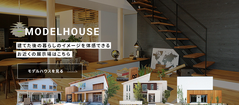 MODELHOUSE 建てた後の暮らしのイメージを体感できるお近くの展示場はこちら