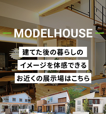 MODELHOUSE 建てた後の暮らしのイメージを体感できるお近くの展示場はこちら