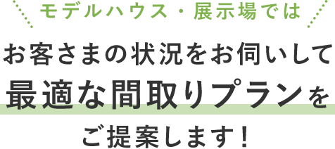 モデルハウス・展示場ではお客様の状況をお伺いして最適な間取りプランをご提案します!
