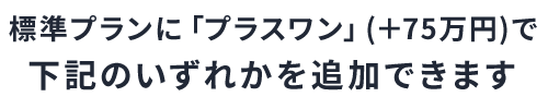 標準プランに 「プラスワン」 (+75万円)で下記のいずれかを追加できます