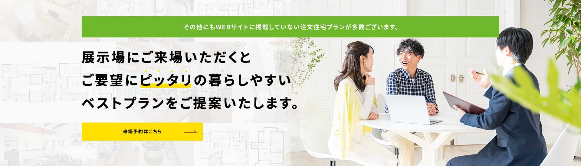 展示場にご来場いただくとご要望にピッタリの暮らしやすいベストプランをご提案いたします。