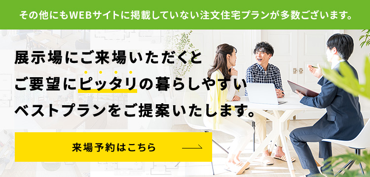 展示場にご来場いただくとご要望にピッタリの暮らしやすいベストプランをご提案いたします。