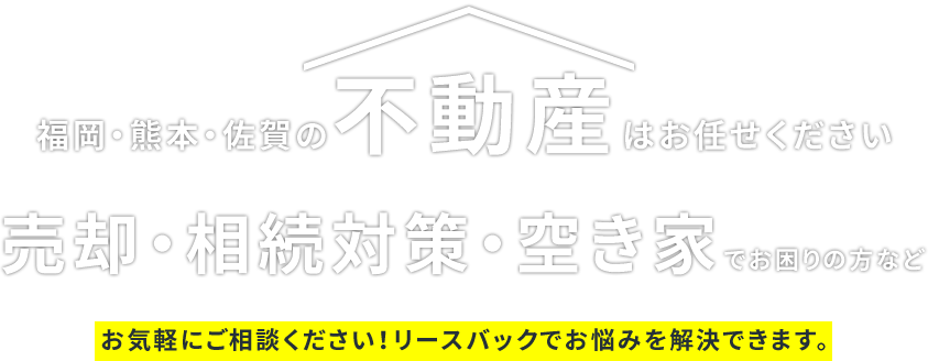 福岡･熊本･佐賀の不動産はお任せください売却･相続対策･空き家でお困りの方などお気軽にご相談ください!リースバックでお悩みを解決できます。