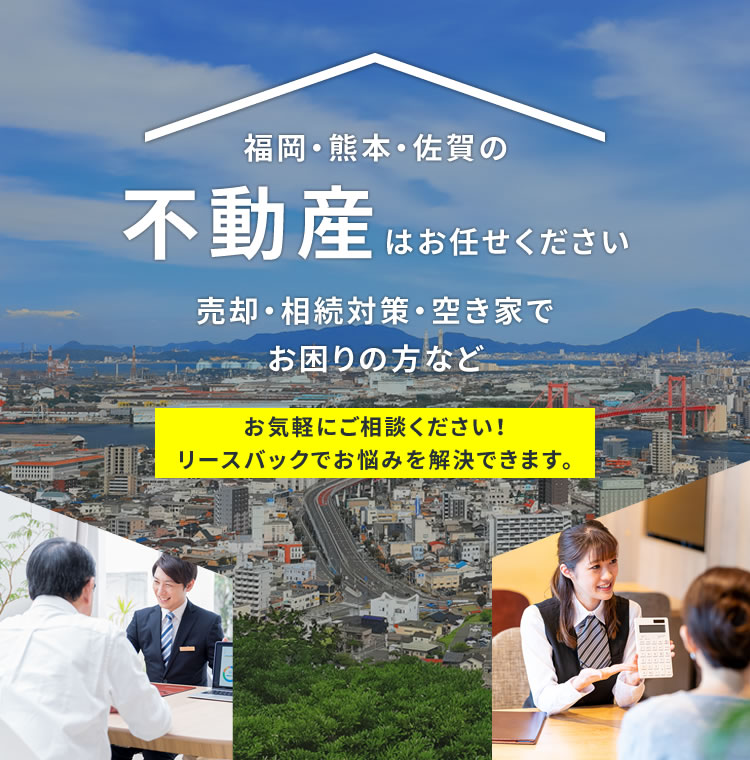 福岡･熊本･佐賀の不動産はお任せください売却･相続対策･空き家でお困りの方などお気軽にご相談ください!リースバックでお悩みを解決できます。