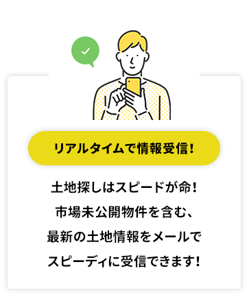 リアルタイムで情報受信！ 土地探しはスピードが命！市場未公開物件を含む、最新の土地情報をメールでスピーディに受信できます！