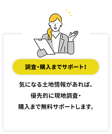 調査・購入までサポート！ 気になる土地情報があれば、優先的に現地調査・購入まで無料サポートします。