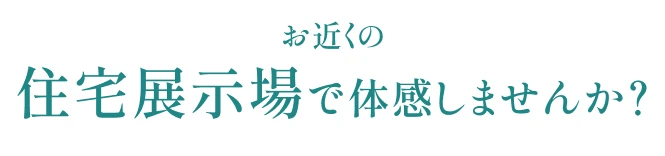 お近くの住宅展示場で体感しませんか?