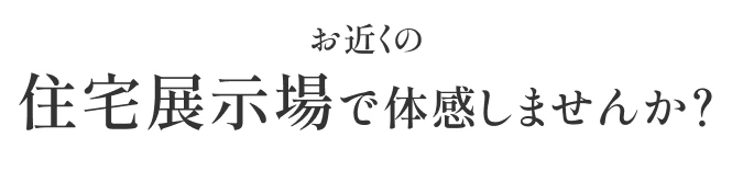 お近くの住宅展示場で体感しませんか?