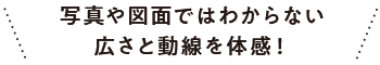 写真や図面ではわからない広さと動線を体感！