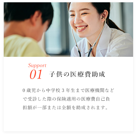Support01/子供の医療費助成/0歳児から中学校3年生まで医療機関などで受診した際の保険適用の医療費自己負担額が一部または全額を助成されます。