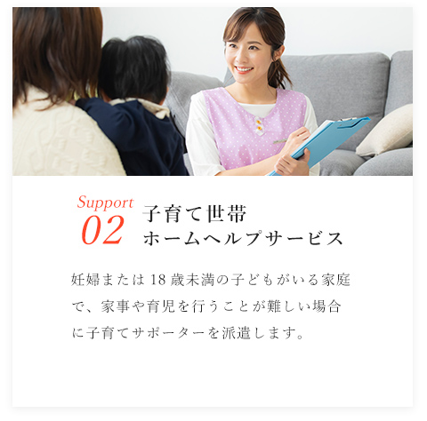 Support02/子育て世帯ホームヘルプサービス/妊婦または18歳未満の子どもがいる家庭で、家事や育児を行うことが難しい場合に子育てサポーターを派遣します。