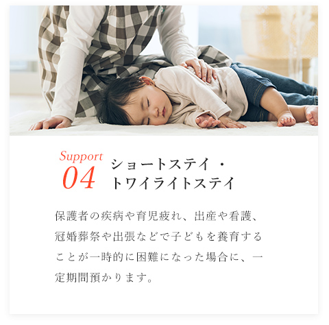 Support04/ショートステイ・トワイライトステイ/保護者の疾病や育児疲れ、出産や看護、冠婚葬祭や出張などで子どもを養育することが一時的に困難になった場合に、一定期間預かります。