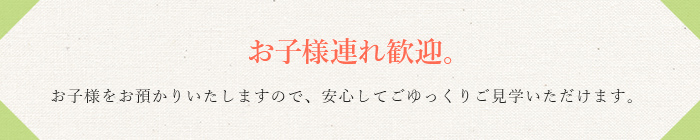 お子様連れ歓迎。お子様をお預かりいたしますので、安心してごゆっくりご見学いただけます。
