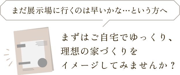 まずはご自宅でゆっくり、理想の家づくりをイメージしてみませんか？