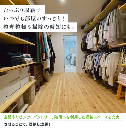 たっぷり収納でいつでも部屋がすっきり!整理整頓や掃除の時短にも。 玄関やリビング、パントリー、階段下を利用した収納スペースを充実させることで、収納し放題!