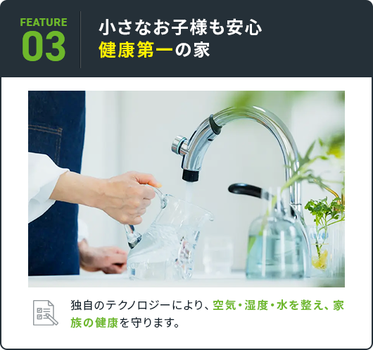 03 小さなお子様も安心 健康第一の家 独自のテクノロジーにより、空気・湿度・水を整え、家族の健康を守ります。