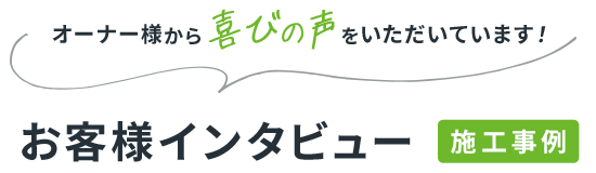 オーナー様から喜びの声をいただいています! お客様インタビュー 施工事例