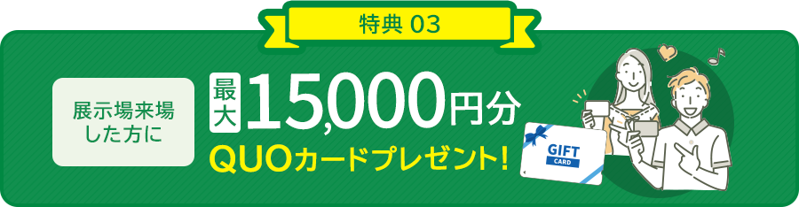 特典03/展示場来場した方に最大15,000円分QUOカードプレゼント！